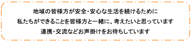 地域の皆様方が安全・安心な生活を続けるために　私たちができることを皆様方と一緒に、考えたいと思っています　連携・交流などお声掛けをお待ちしています